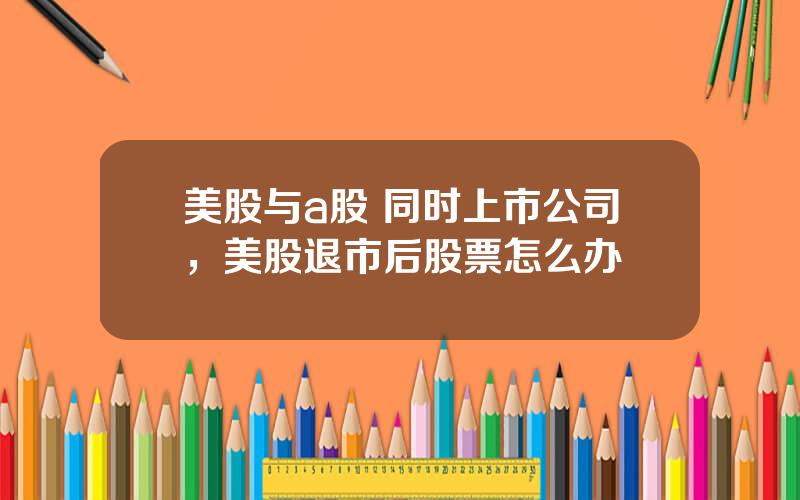 美股与a股 同时上市公司，美股退市后股票怎么办